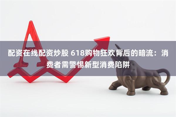 配资在线配资炒股 618购物狂欢背后的暗流：消费者需警惕新型消费陷阱