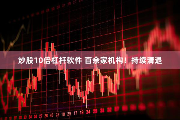 炒股10倍杠杆软件 百余家机构！持续清退