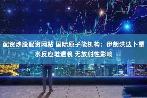 配资炒股配资网站 国际原子能机构：伊朗洪达卜重水反应堆遭袭 无放射性影响