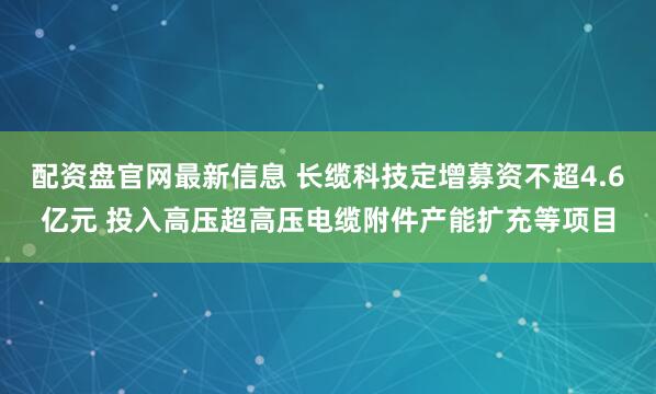 配资盘官网最新信息 长缆科技定增募资不超4.6亿元 投入高压超高压电缆附件产能扩充等项目