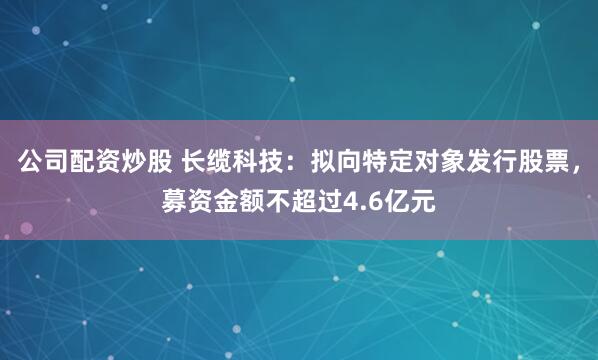 公司配资炒股 长缆科技：拟向特定对象发行股票，募资金额不超过4.6亿元