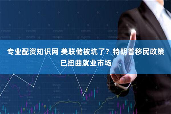 专业配资知识网 美联储被坑了？特朗普移民政策已扭曲就业市场
