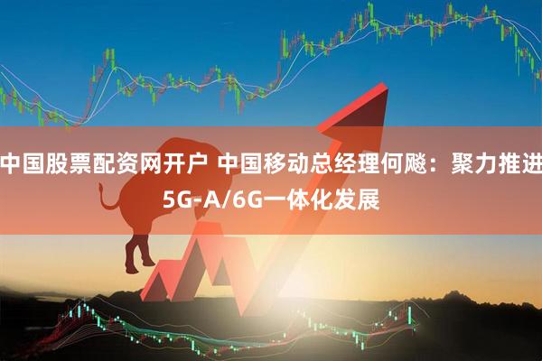 中国股票配资网开户 中国移动总经理何飚：聚力推进5G-A/6G一体化发展