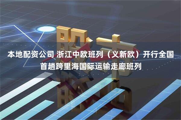 本地配资公司 浙江中欧班列（义新欧）开行全国首趟跨里海国际运输走廊班列