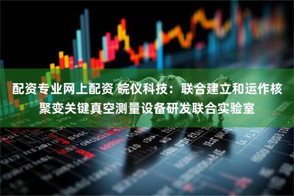 配资专业网上配资 皖仪科技：联合建立和运作核聚变关键真空测量设备研发联合实验室