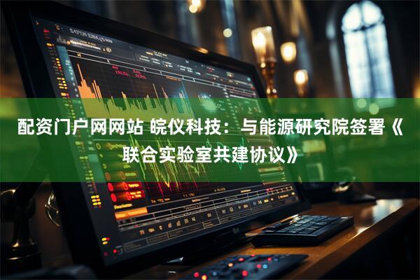 配资门户网网站 皖仪科技：与能源研究院签署《联合实验室共建协议》