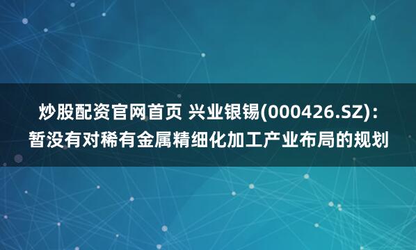 炒股配资官网首页 兴业银锡(000426.SZ)：暂没有对稀有金属精细化加工产业布局的规划