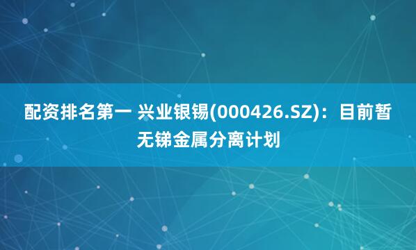 配资排名第一 兴业银锡(000426.SZ)：目前暂无锑金属分离计划
