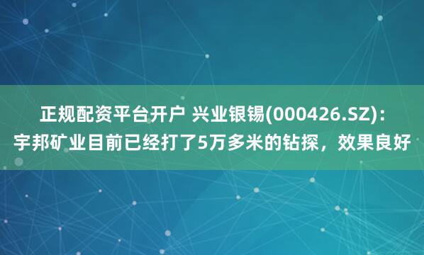 正规配资平台开户 兴业银锡(000426.SZ)：宇邦矿业目前已经打了5万多米的钻探，效果良好