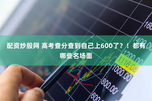 配资炒股网 高考查分查到自己上600了？！都有哪些名场面