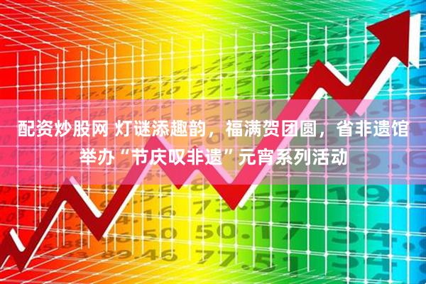 配资炒股网 灯谜添趣韵，福满贺团圆，省非遗馆举办“节庆叹非遗”元宵系列活动