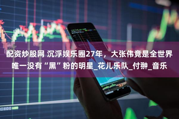 配资炒股网 沉浮娱乐圈27年，大张伟竟是全世界唯一没有“黑”粉的明星_花儿乐队_付翀_音乐