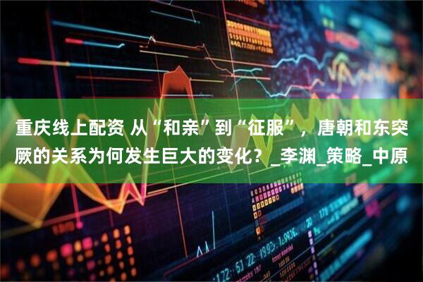 重庆线上配资 从“和亲”到“征服”，唐朝和东突厥的关系为何发生巨大的变化？_李渊_策略_中原
