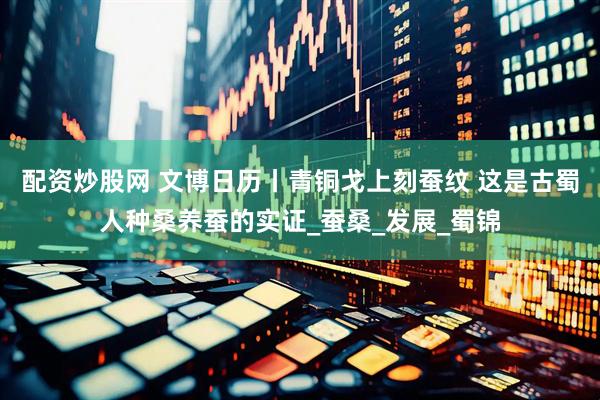 配资炒股网 文博日历丨青铜戈上刻蚕纹 这是古蜀人种桑养蚕的实证_蚕桑_发展_蜀锦