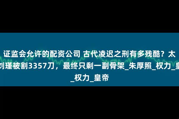 证监会允许的配资公司 古代凌迟之刑有多残酷？太监刘瑾被割3357刀，最终只剩一副骨架_朱厚照_权力_皇帝