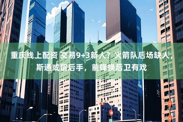 重庆线上配资 交易9+3新人？火箭队后场缺人，斯通或留后手，前锋换后卫有戏