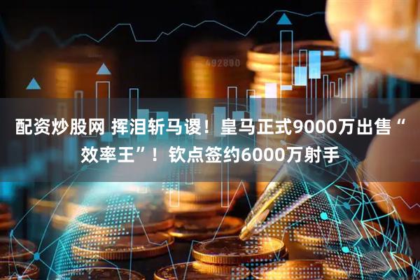 配资炒股网 挥泪斩马谡！皇马正式9000万出售“效率王”！钦点签约6000万射手