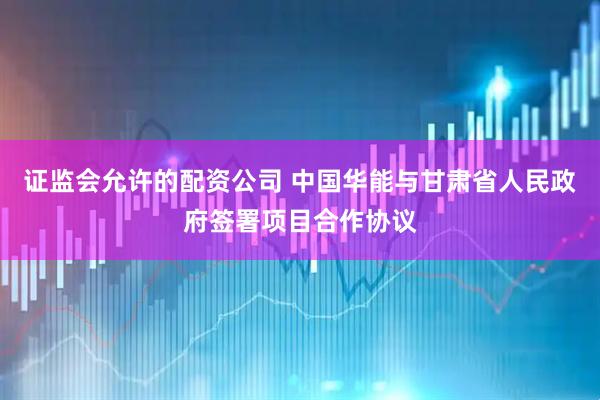 证监会允许的配资公司 中国华能与甘肃省人民政府签署项目合作协议