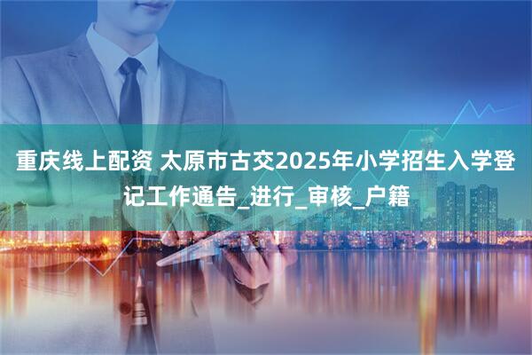 重庆线上配资 太原市古交2025年小学招生入学登记工作通告_进行_审核_户籍