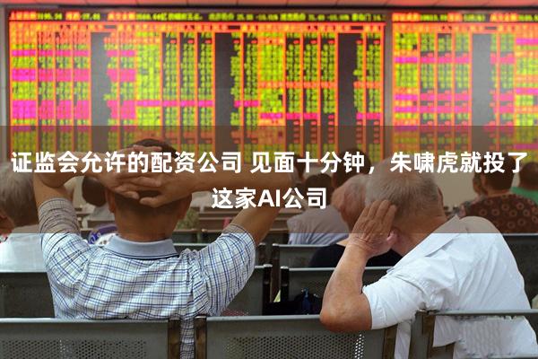 证监会允许的配资公司 见面十分钟，朱啸虎就投了这家AI公司