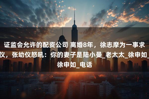 证监会允许的配资公司 离婚8年，徐志摩为一事求张幼仪，张幼仪怒吼：你的妻子是陆小曼_老太太_徐申如_电话