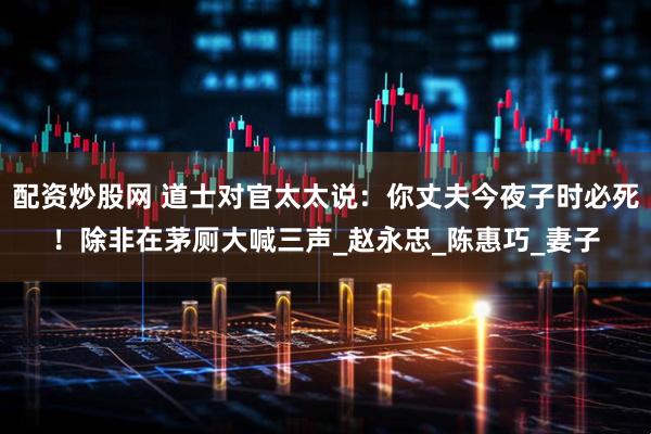 配资炒股网 道士对官太太说：你丈夫今夜子时必死！除非在茅厕大喊三声_赵永忠_陈惠巧_妻子
