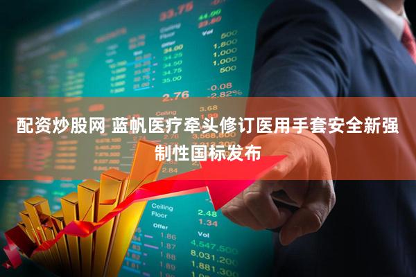 配资炒股网 蓝帆医疗牵头修订医用手套安全新强制性国标发布