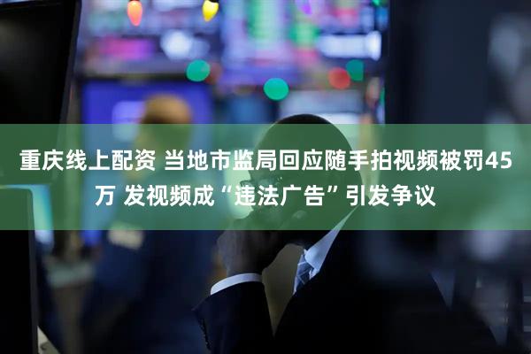 重庆线上配资 当地市监局回应随手拍视频被罚45万 发视频成“违法广告”引发争议