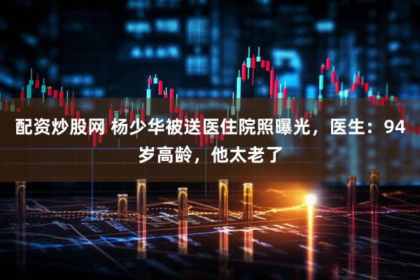 配资炒股网 杨少华被送医住院照曝光，医生：94岁高龄，他太老了