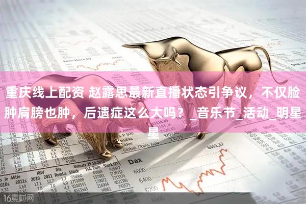 重庆线上配资 赵露思最新直播状态引争议，不仅脸肿肩膀也肿，后遗症这么大吗？_音乐节_活动_明星