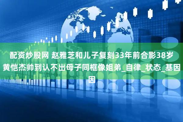 配资炒股网 赵雅芝和儿子复刻33年前合影38岁黄恺杰帅到认不出母子同框像姐弟_自律_状态_基因