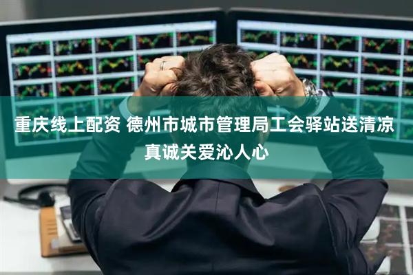重庆线上配资 德州市城市管理局工会驿站送清凉 真诚关爱沁人心