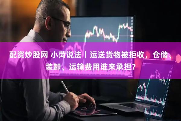 配资炒股网 小菏说法丨运送货物被拒收，仓储、装卸、运输费用谁来承担？