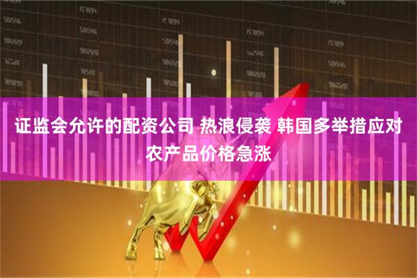 证监会允许的配资公司 热浪侵袭 韩国多举措应对农产品价格急涨