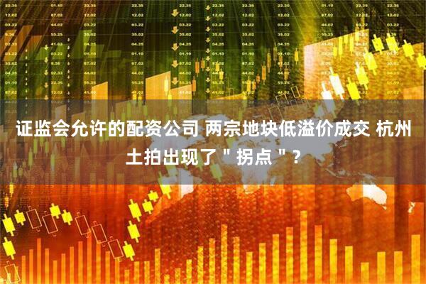 证监会允许的配资公司 两宗地块低溢价成交 杭州土拍出现了＂拐点＂？