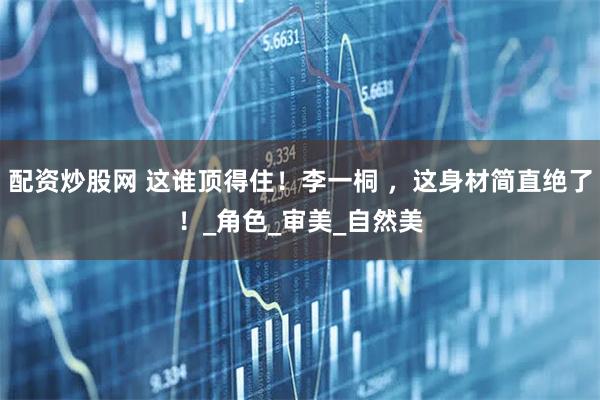 配资炒股网 这谁顶得住！李一桐 ，这身材简直绝了！_角色_审美_自然美