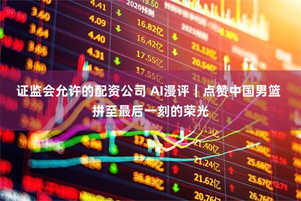 证监会允许的配资公司 AI漫评｜点赞中国男篮 拼至最后一刻的荣光