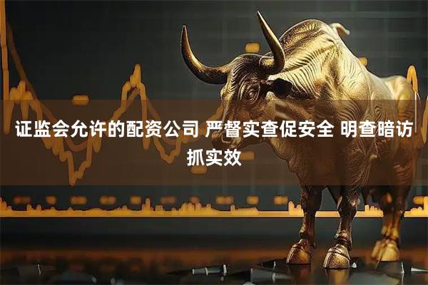 证监会允许的配资公司 严督实查促安全 明查暗访抓实效