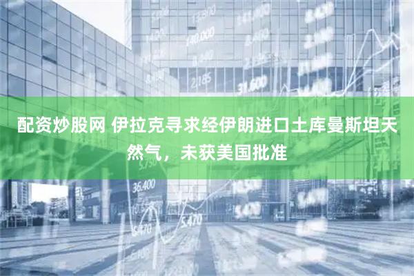 配资炒股网 伊拉克寻求经伊朗进口土库曼斯坦天然气，未获美国批准