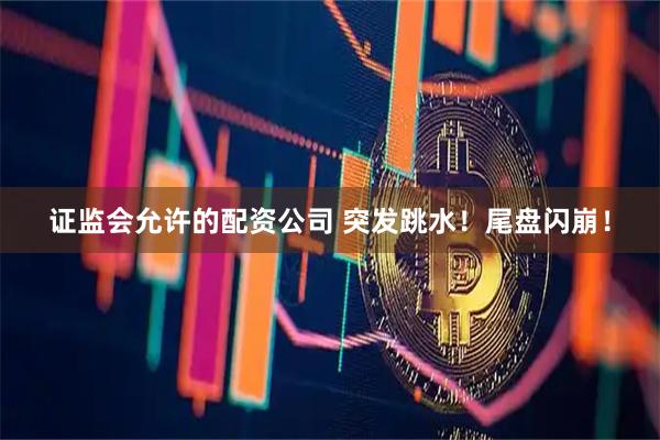 证监会允许的配资公司 突发跳水！尾盘闪崩！