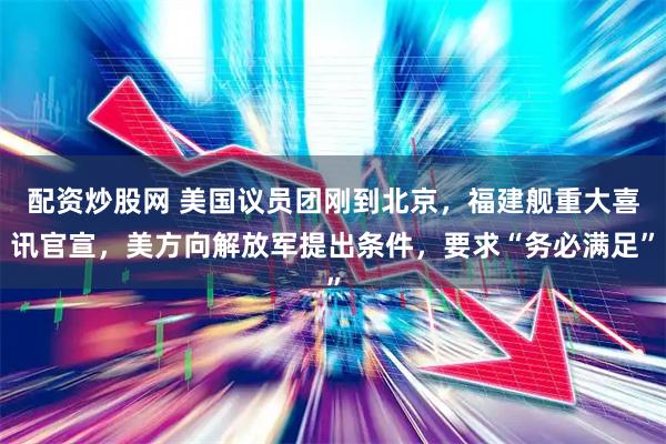 配资炒股网 美国议员团刚到北京，福建舰重大喜讯官宣，美方向解放军提出条件，要求“务必满足”