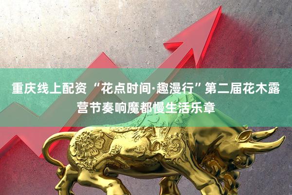 重庆线上配资 “花点时间·趣漫行”第二届花木露营节奏响魔都慢生活乐章