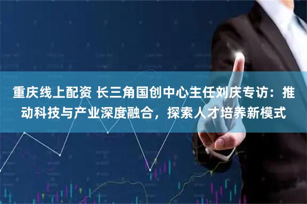 重庆线上配资 长三角国创中心主任刘庆专访：推动科技与产业深度融合，探索人才培养新模式