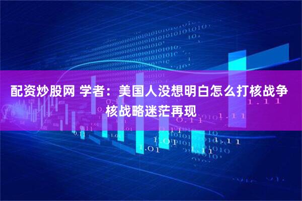 配资炒股网 学者：美国人没想明白怎么打核战争 核战略迷茫再现