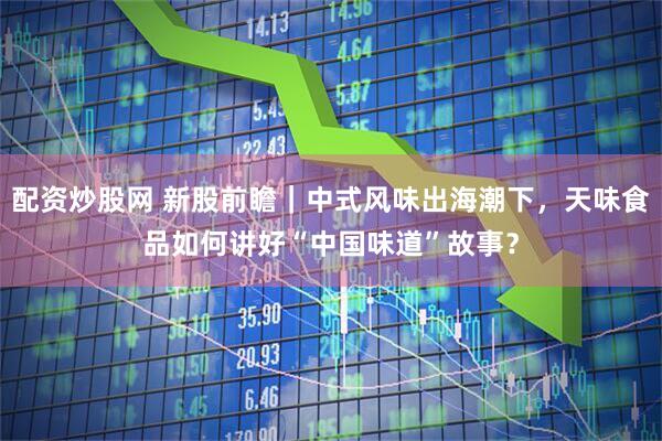 配资炒股网 新股前瞻｜中式风味出海潮下，天味食品如何讲好“中国味道”故事？