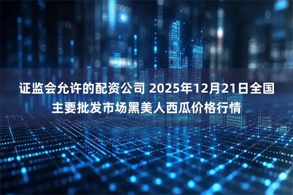 证监会允许的配资公司 2025年12月21日全国主要批发市场黑美人西瓜价格行情