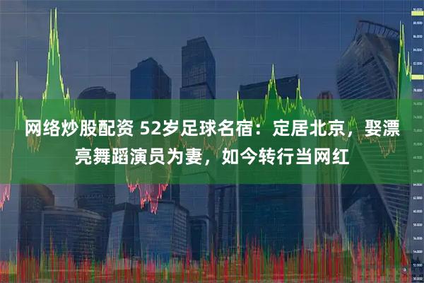 网络炒股配资 52岁足球名宿：定居北京，娶漂亮舞蹈演员为妻，如今转行当网红