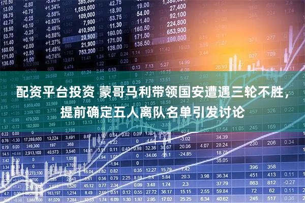 配资平台投资 蒙哥马利带领国安遭遇三轮不胜,提前确定五人离队名单引发讨论