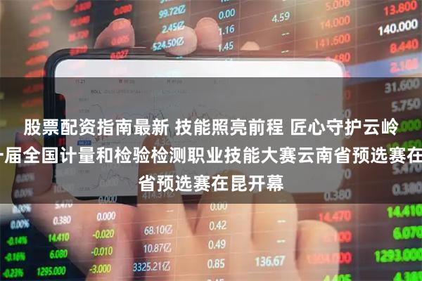 股票配资指南最新 技能照亮前程 匠心守护云岭——第一届全国计量和检验检测职业技能大赛云南省预选赛在昆开幕