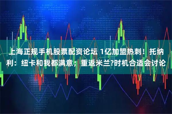 上海正规手机股票配资论坛 1亿加盟热刺！托纳利：纽卡和我都满意；重返米兰?时机合适会讨论
